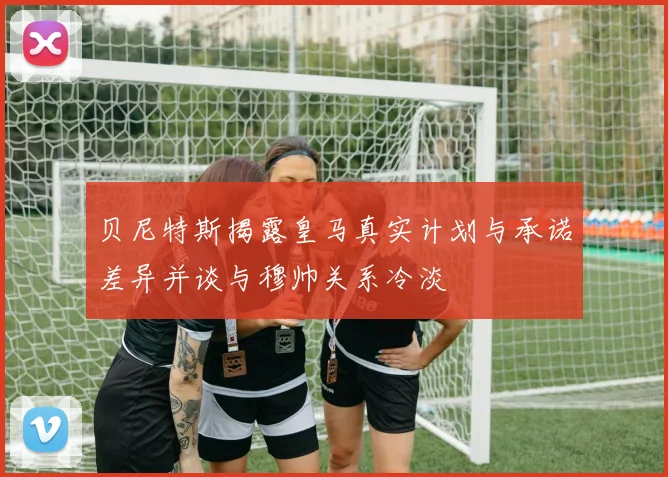 贝尼特斯揭露皇马真实计划与承诺差异并谈与穆帅关系冷淡