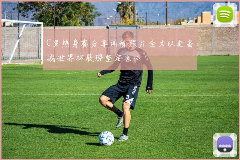 C罗热身赛分享训练照片全力以赴备战世界杯展现坚定决心