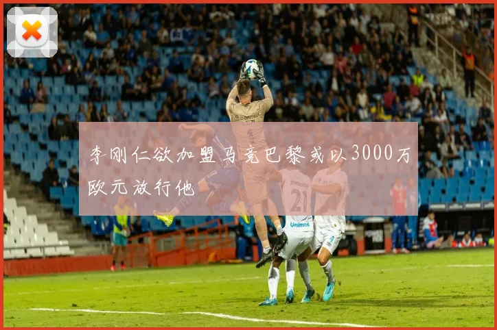 李刚仁欲加盟马竞巴黎或以3000万欧元放行他