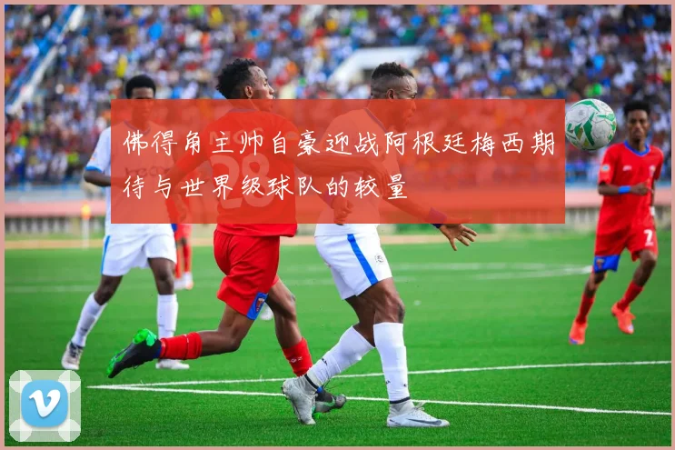 佛得角主帅自豪迎战阿根廷梅西期待与世界级球队的较量