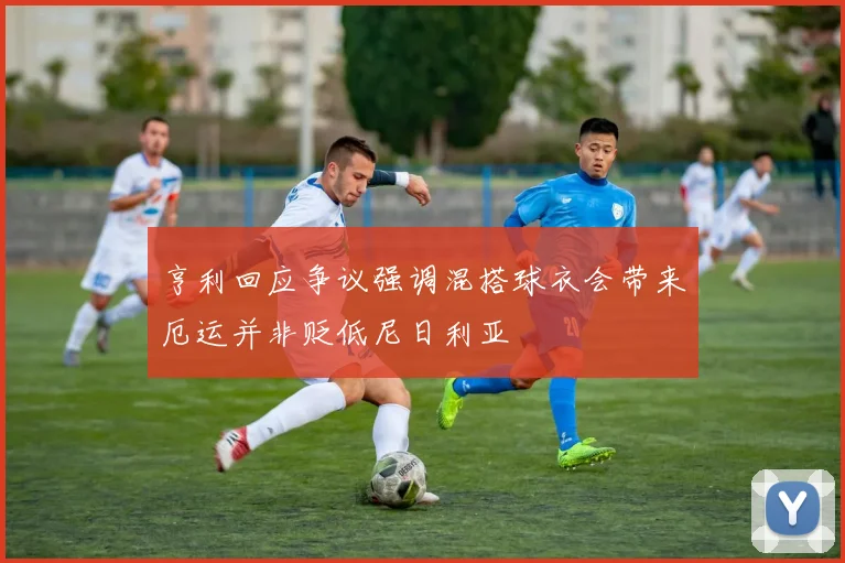 亨利回应争议强调混搭球衣会带来厄运并非贬低尼日利亚