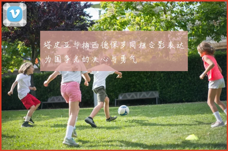 塔皮亚与梅西德保罗同框合影表达为国争光的决心与勇气