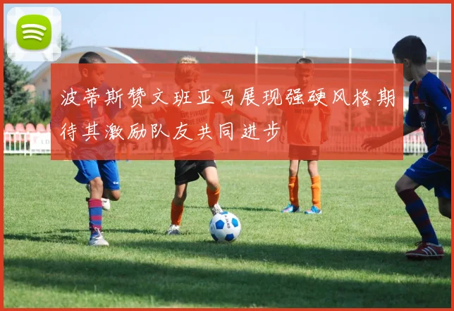 波蒂斯赞文班亚马展现强硬风格期待其激励队友共同进步