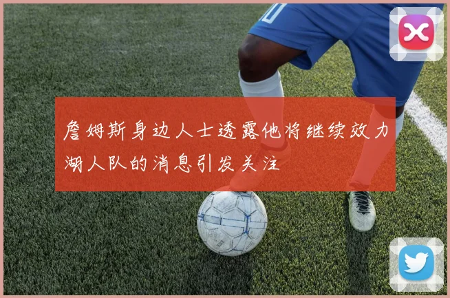 詹姆斯身边人士透露他将继续效力湖人队的消息引发关注