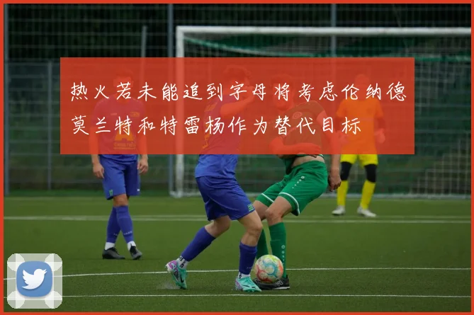 热火若未能追到字母将考虑伦纳德莫兰特和特雷杨作为替代目标