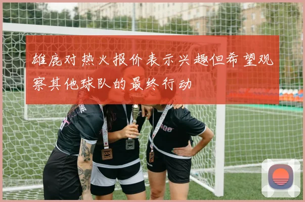 雄鹿对热火报价表示兴趣但希望观察其他球队的最终行动