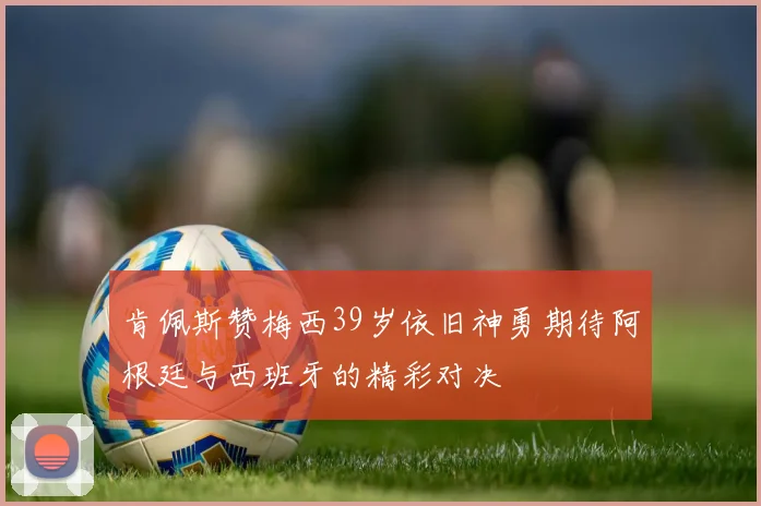 肯佩斯赞梅西39岁依旧神勇期待阿根廷与西班牙的精彩对决