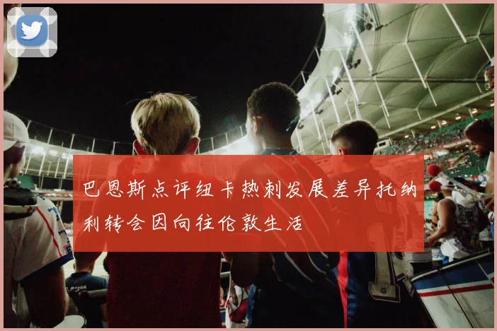 巴恩斯点评纽卡热刺发展差异托纳利转会因向往伦敦生活