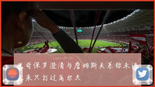 里奇保罗澄清与詹姆斯关系称未谈未来只打过高尔夫