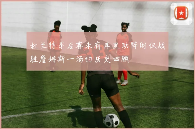 杜兰特季后赛未有库里助阵时仅战胜詹姆斯一场的历史回顾