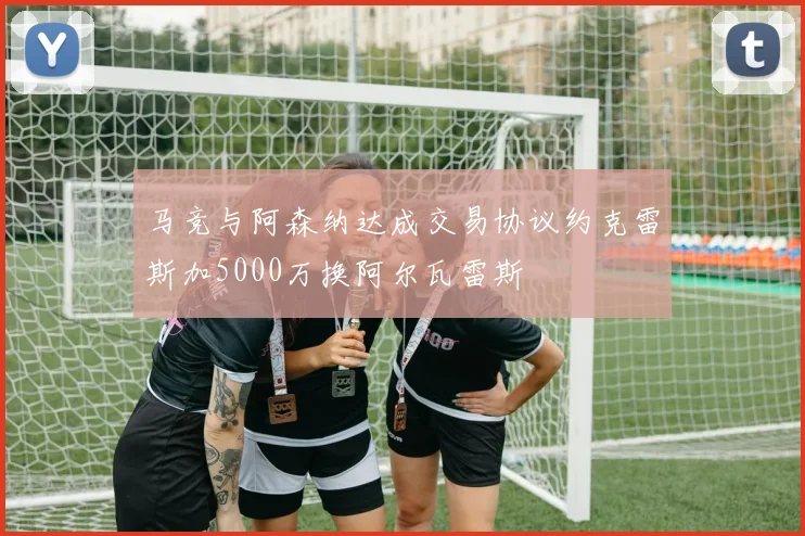 马竞与阿森纳达成交易协议约克雷斯加5000万换阿尔瓦雷斯