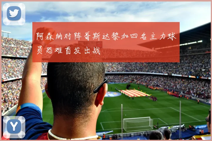 阿森纳对阵哥斯达黎加四名主力球员恐难首发出战