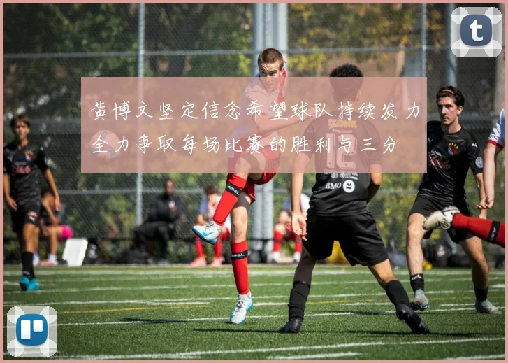 黄博文坚定信念希望球队持续发力全力争取每场比赛的胜利与三分