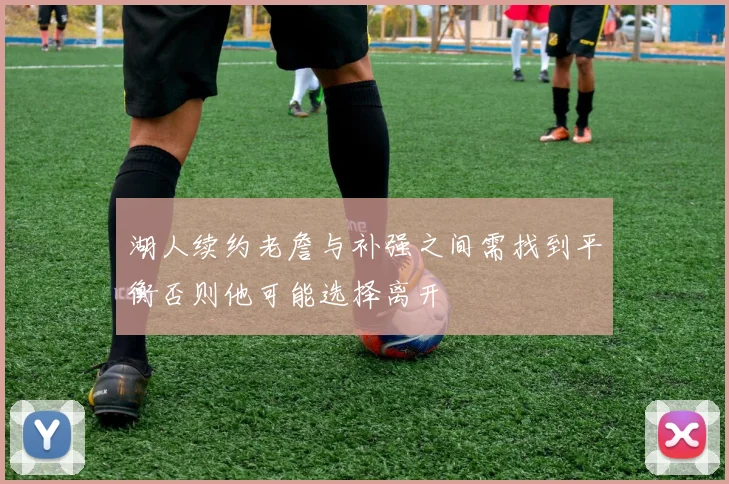 湖人续约老詹与补强之间需找到平衡否则他可能选择离开