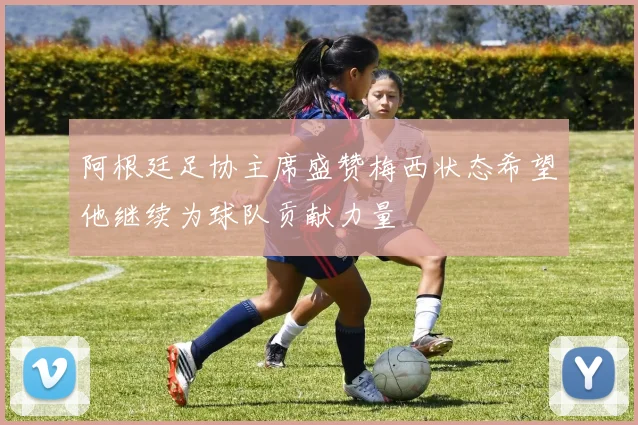 阿根廷足协主席盛赞梅西状态希望他继续为球队贡献力量