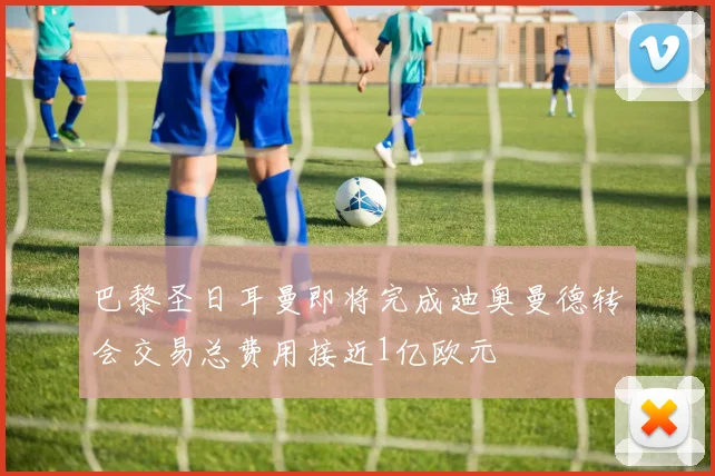 巴黎圣日耳曼即将完成迪奥曼德转会交易总费用接近1亿欧元