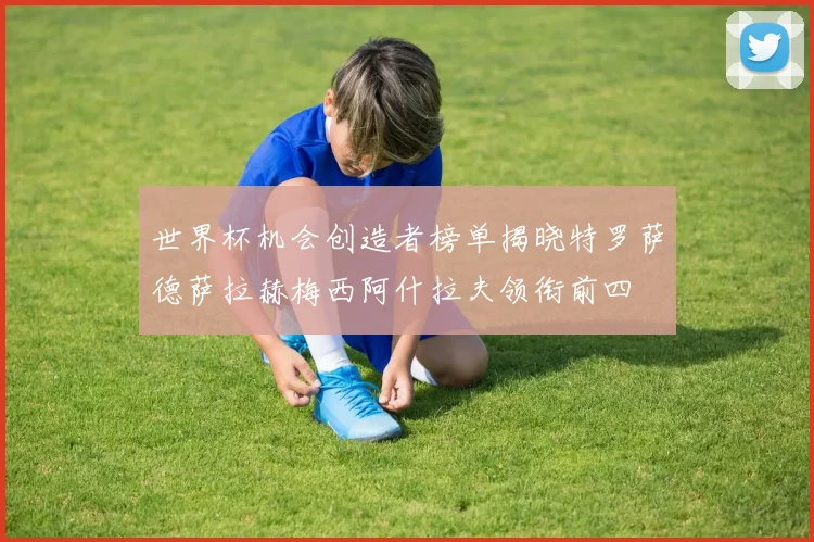 世界杯机会创造者榜单揭晓特罗萨德萨拉赫梅西阿什拉夫领衔前四