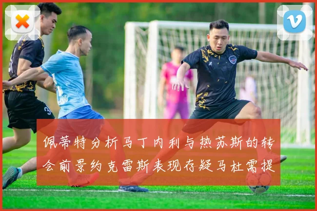 佩蒂特分析马丁内利与热苏斯的转会前景约克雷斯表现存疑马杜需提升才能留队