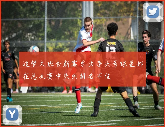 追梦文班会新赛季力争头号球星却在总决赛中失利排名不佳
