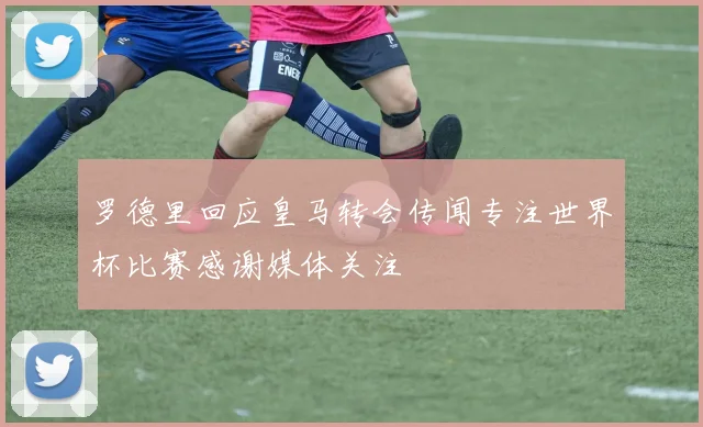 罗德里回应皇马转会传闻专注世界杯比赛感谢媒体关注